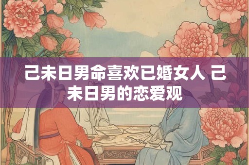 己未日男命喜欢已婚女人 己未日男的恋爱观