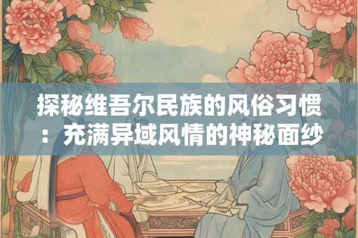 探秘维吾尔民族的风俗习惯：充满异域风情的神秘面纱