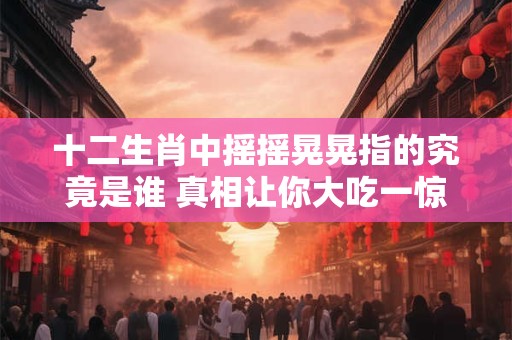十二生肖中摇摇晃晃指的究竟是谁 真相让你大吃一惊！