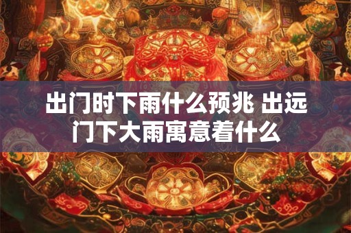 出门时下雨什么预兆 出远门下大雨寓意着什么