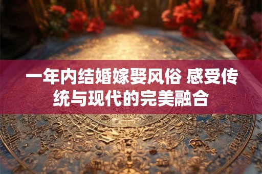一年内结婚嫁娶风俗 感受传统与现代的完美融合
