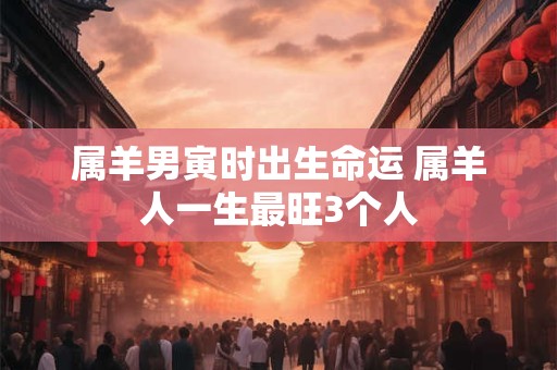 属羊男寅时出生命运 属羊人一生最旺3个人
