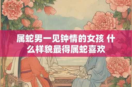 属蛇男一见钟情的女孩 什么样貌最得属蛇喜欢