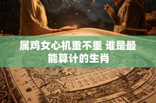 属鸡女心机重不重 谁是最能算计的生肖