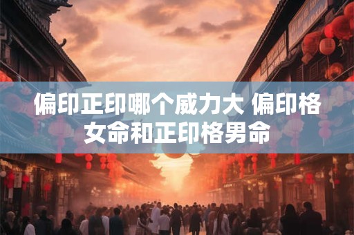 偏印正印哪个威力大 偏印格女命和正印格男命