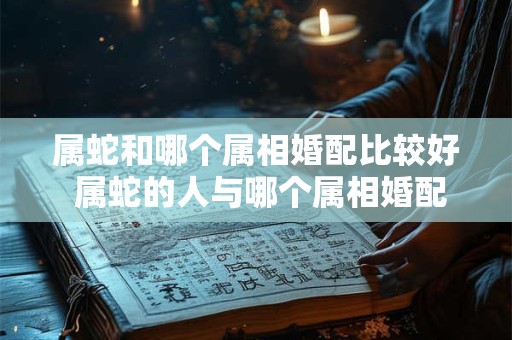属蛇和哪个属相婚配比较好 属蛇的人与哪个属相婚配比较好