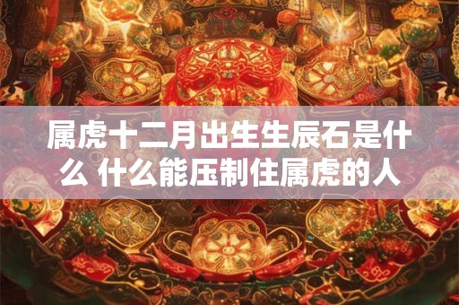 属虎十二月出生生辰石是什么 什么能压制住属虎的人
