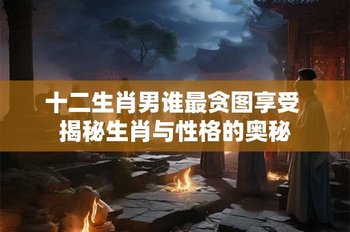 十二生肖男谁最贪图享受 揭秘生肖与性格的奥秘