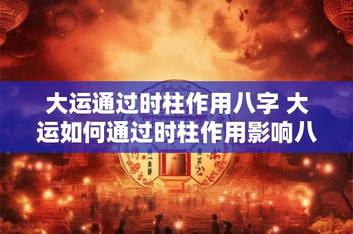 大运通过时柱作用八字 大运如何通过时柱作用影响八字