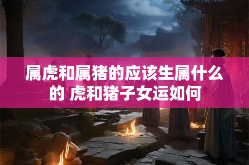 属虎和属猪的应该生属什么的 虎和猪子女运如何