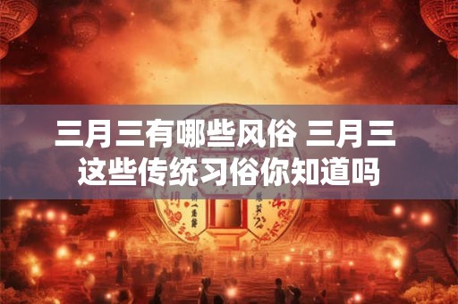 三月三有哪些风俗 三月三 这些传统习俗你知道吗