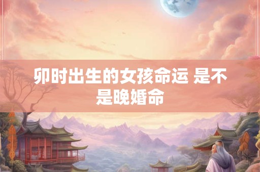 卯时出生的女孩命运 是不是晚婚命
