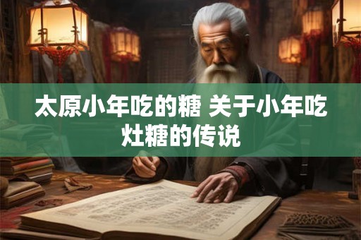 详细阅读:太原小年吃的糖 关于小年吃灶糖的传说 太原小年吃的糖 关于小年吃灶糖的传说
