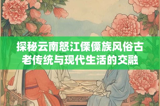 探秘云南怒江傈僳族风俗古老传统与现代生活的交融