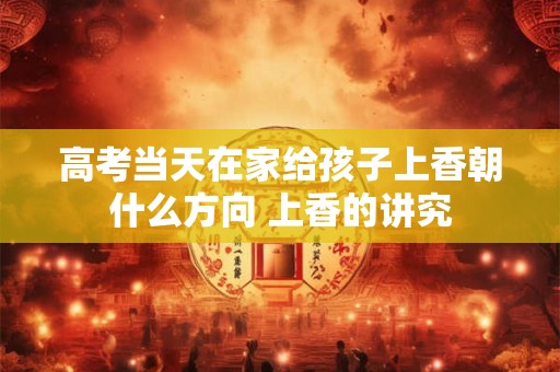 高考当天在家给孩子上香朝什么方向 上香的讲究