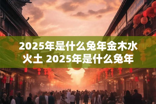 2025年是什么兔年金木水火土 2025年是什么兔年