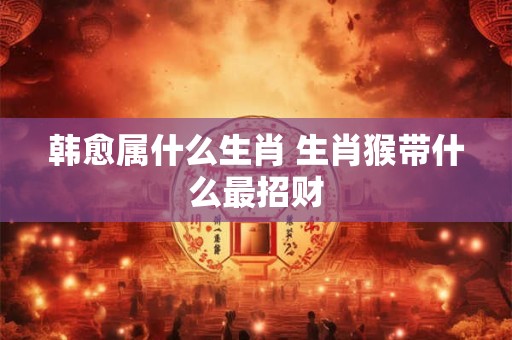 韩愈属什么生肖 生肖猴带什么最招财