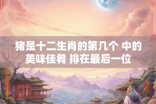 猪是十二生肖的第几个 中的美味佳肴 排在最后一位