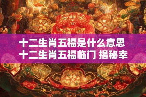 十二生肖五福是什么意思 十二生肖五福临门 揭秘幸福密码！