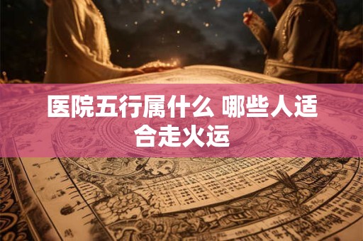 医院五行属什么 哪些人适合走火运