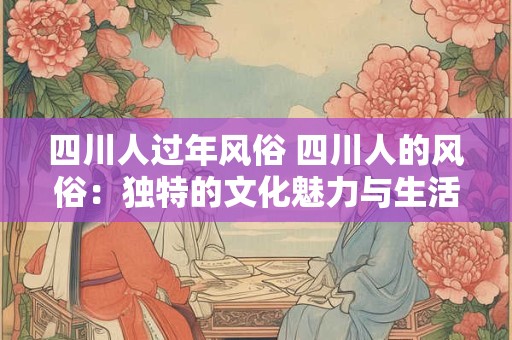 四川人过年风俗 四川人的风俗：独特的文化魅力与生活美学