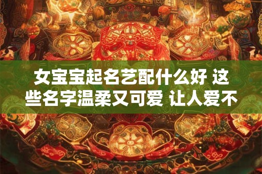 女宝宝起名艺配什么好 这些名字温柔又可爱 让人爱不释手！