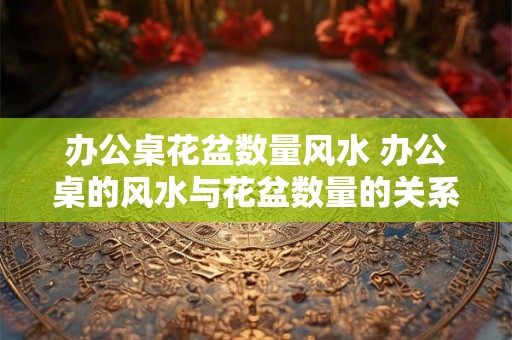 办公桌花盆数量风水 办公桌的风水与花盆数量的关系：