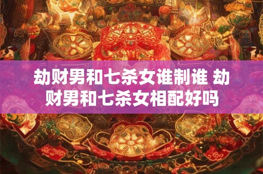劫财男和七杀女谁制谁 劫财男和七杀女相配好吗