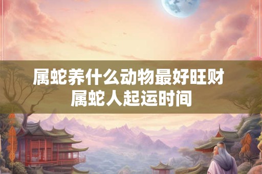 属蛇养什么动物最好旺财 属蛇人起运时间