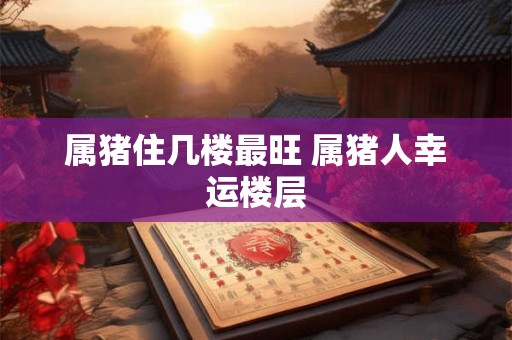 属猪住几楼最旺 属猪人幸运楼层