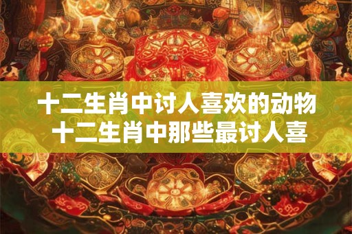 十二生肖中讨人喜欢的动物 十二生肖中那些最讨人喜欢的动物