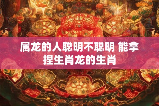 属龙的人聪明不聪明 能拿捏生肖龙的生肖