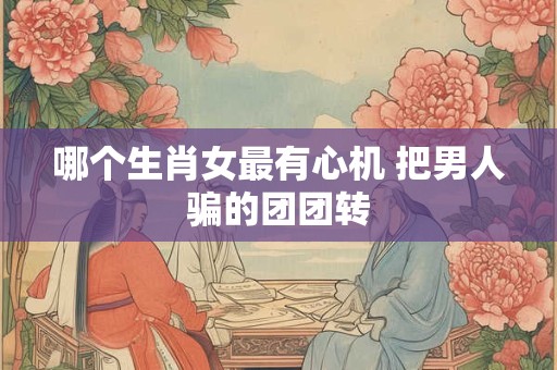 哪个生肖女最有心机 把男人骗的团团转