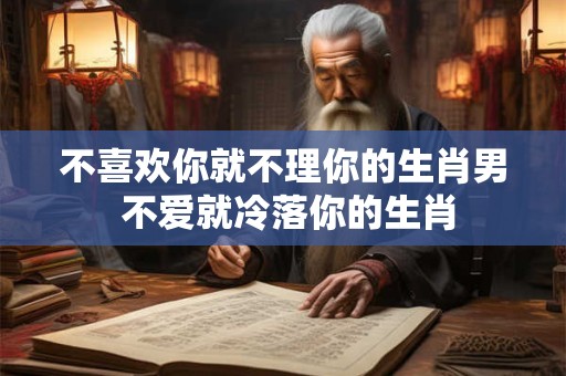 不喜欢你就不理你的生肖男 不爱就冷落你的生肖