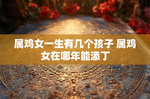 属鸡女一生有几个孩子 属鸡女在哪年能添丁