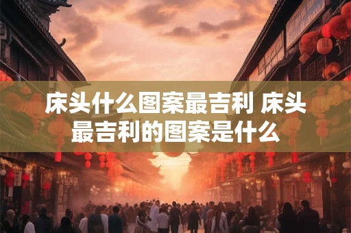 床头什么图案最吉利 床头最吉利的图案是什么