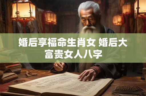 婚后享福命生肖女 婚后大富贵女人八字