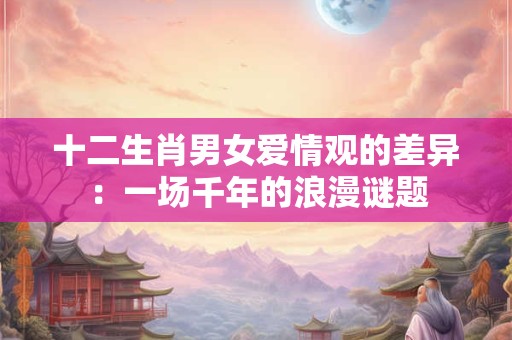 十二生肖男女爱情观的差异：一场千年的浪漫谜题