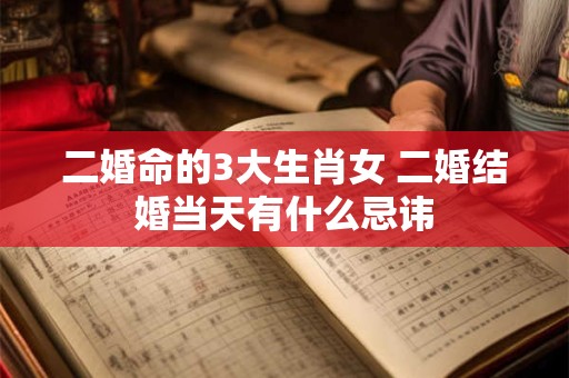 二婚命的3大生肖女 二婚结婚当天有什么忌讳