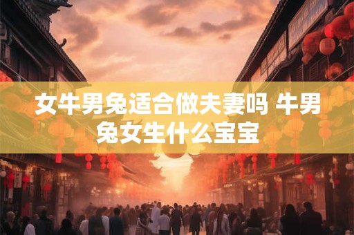 女牛男兔适合做夫妻吗 牛男兔女生什么宝宝