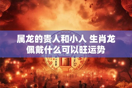 属龙的贵人和小人 生肖龙佩戴什么可以旺运势