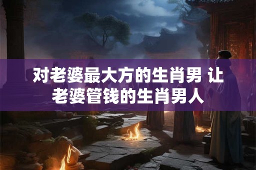 对老婆最大方的生肖男 让老婆管钱的生肖男人