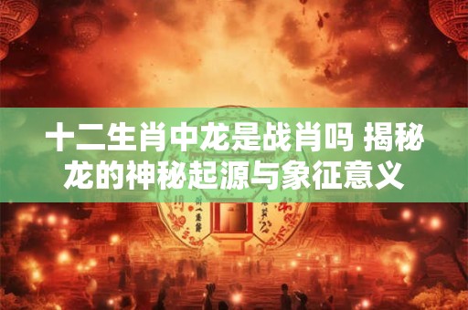 十二生肖中龙是战肖吗 揭秘龙的神秘起源与象征意义