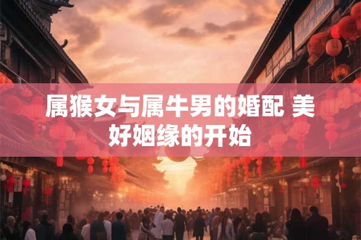 属猴女与属牛男的婚配 美好姻缘的开始