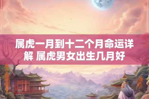 属虎一月到十二个月命运详解 属虎男女出生几月好