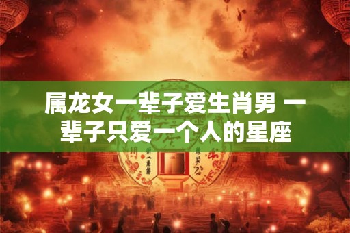 属龙女一辈子爱生肖男 一辈子只爱一个人的星座