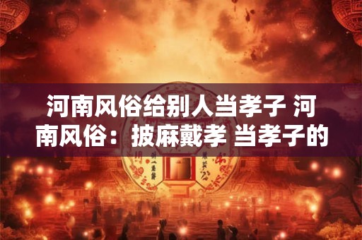 河南风俗给别人当孝子 河南风俗：披麻戴孝 当孝子的故事