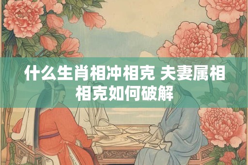 什么生肖相冲相克 夫妻属相相克如何破解