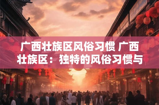 广西壮族区风俗习惯 广西壮族区：独特的风俗习惯与文化魅力