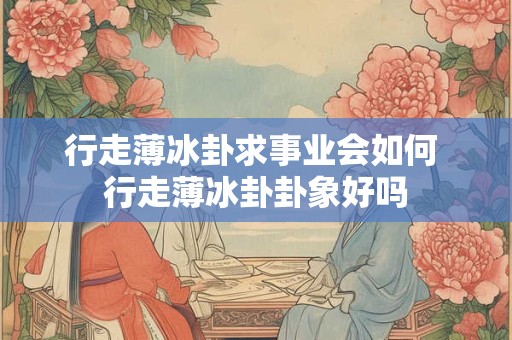 行走薄冰卦求事业会如何 行走薄冰卦卦象好吗